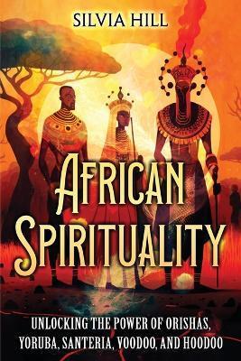 African Spirituality: Unlocking the Power of Orishas, Yoruba, Santeria, Voodoo, and Hoodoo - Silvia Hill