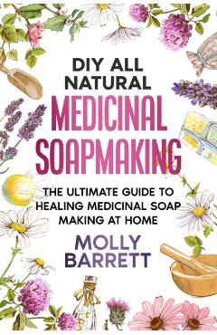 DIY All Natural Medicinal Soapmaking: The Ultimate Guide to Crafting Healing Medicinal Soaps at Home - Molly Barrett