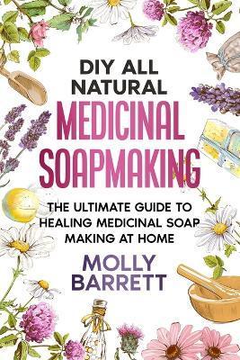 DIY All Natural Medicinal Soapmaking: The Ultimate Guide to Crafting Healing Medicinal Soaps at Home - Molly Barrett