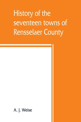 History of the seventeen towns of Rensselaer County, from the colonization of the Manor of Rensselaerwyck to the present time - A. J. Weise