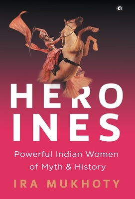 Heroines: Powerful Indian Women of Myth and History - Ira Mukhoty