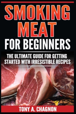 Smoking Meat For Beginners: The Ultimate Guide For Getting Started With Irresistible Recipes - Tony A. Chagnon