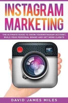 Instagram Marketing: The Ultimate Guide to Grow Your Instagram Account, Build Your Personal Brand and Get More Clients - Miles David James Miles