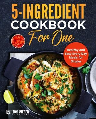 5-Ingredient Cooking for One: Healthy and Easy Every Day Meals for Singles - Lion Weber Publishing