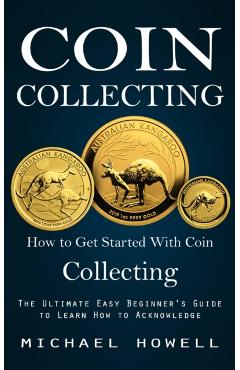 Coin Collecting: How to Get Started With Coin Collecting (The Ultimate Easy Beginner's Guide to Learn How to Acknowledge) - Michael Howell