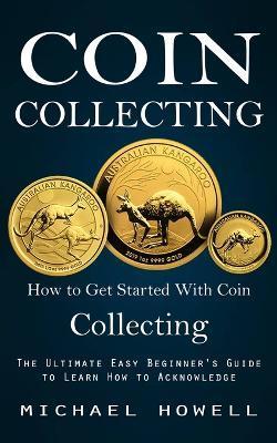 Coin Collecting: How to Get Started With Coin Collecting (The Ultimate Easy Beginner's Guide to Learn How to Acknowledge) - Michael Howell