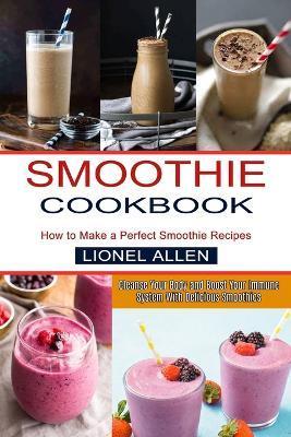 Smoothie Cookbook: Cleanse Your Body and Boost Your Immune System With Delicious Smoothies (How to Make a Perfect Smoothie Recipes) - Lionel Allen