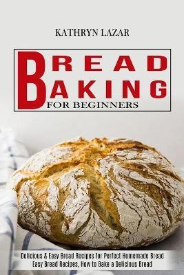 Bread Baking For Beginners: Delicious & Easy Bread Recipes for Perfect Homemade Bread (Easy Bread Recipes, How to Bake a Delicious Bread) - Kathryn Lazar