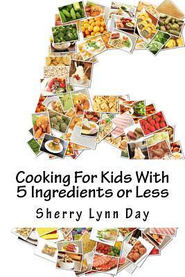 Cooking For Kids With 5 Ingredients or Less: Delicious and Easy to Prepare Recipes That Your Kids Will Love - Sherry Lynn Day