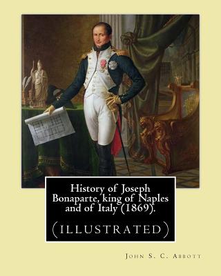 History of Joseph Bonaparte, king of Naples and of Italy (1869). By: John S. C. Abbott: Joseph Bonaparte, King of Spain, 1768-1844. (illustrated) - John S. C. Abbott