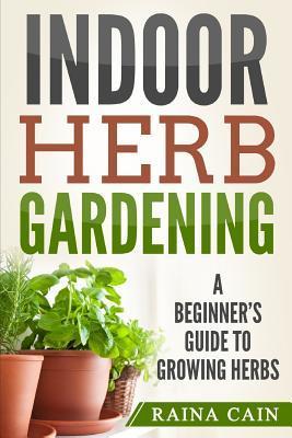 Indoor Herb Gardening: A Beginner's Guide to Growing Herbs - Raina Cain