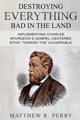Destroying Everything Bad in the Land: Implementing Charles Spurgeon's Gospel-Centered Ethic Toward The Vulnerable in Society - Matthew R. Perry