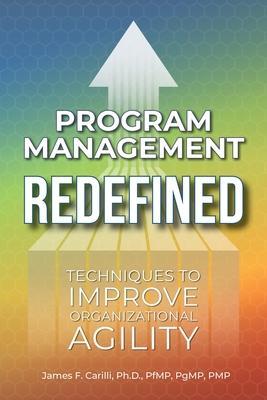 Program Management Redefined: Techniques to Improve Organizational Agility - James F. Carilli