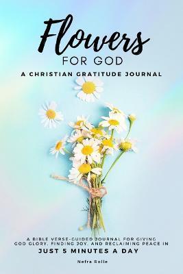 Flowers For God, A bible verse-guided Journal for giving God glory, finding joy, and reclaiming peace in just 5 min a day: A Christian Gratitude Journ - Nefra Rolle