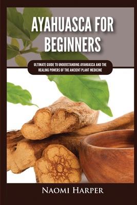 Ayahuasca For Beginners: Ultimate Guide to Understanding Ayahuasca and the Healing Powers of the Ancient Plant Medicine - Naomi Harper