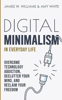 Digital Minimalism in Everyday Life: Overcome Technology Addiction, Declutter Your Mind, and Reclaim Your Freedom (Mindfulness and Minimalism) - James W. Williams
