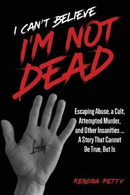 I Can't Believe I'm Not Dead: Escaping Abuse, a Cult, Attempted Murder and Other Insanities...A Story That Cannot Be True, But Is - Kendra Petty