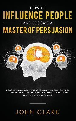 How to Influence People and Become A Master of Persuasion: Discover Advanced Methods to Analyze People, Control Emotions and Body Language. Leverage M - Clark John