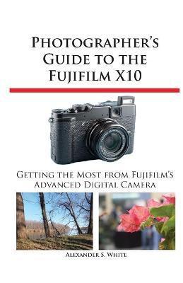 Photographer's Guide to the Fujifilm X10 - Alexander S. White