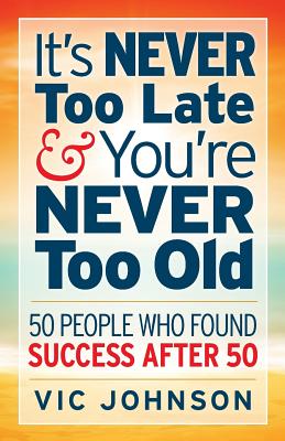 It's NEVER Too Late And You're NEVER Too Old: 50 People Who Found Success After 50 - Vic Johnson