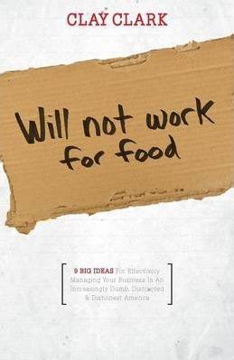 Will Not Work for Food - 9 Big Ideas for Effectively Managing Your Business in an Increasingly Dumb, Distracted & Dishonest America - Clay Clark