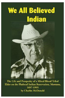 We All Believed Indian: The Life and Prosperity of a Mixed Blood Tribal Elder on the Flathead Indian Reservation, Montana, 1897-1995 - Charles Mcdonald