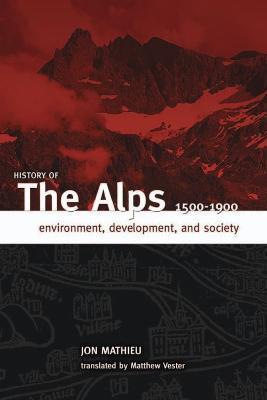 History of the Alps, 1500 - 1900: Environment, Development, and Society - Jon Mathieu