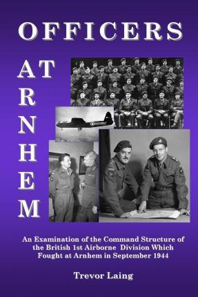 Officers at Arnhem: An Examination of the Command Structure of the British 1st Airborne Division Which Fought at Arnhem in September 1944 - Trevor Laing