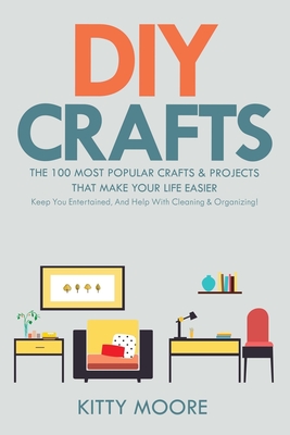 DIY Crafts (2nd Edition): The 100 Most Popular Crafts & Projects That Make Your Life Easier, Keep You Entertained, And Help With Cleaning & Orga - Kitty Moore