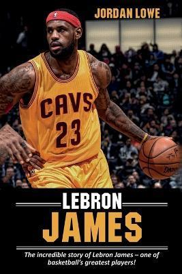 LeBron James: The incredible story of LeBron James - one of basketball's greatest players! - Jordan Lowe