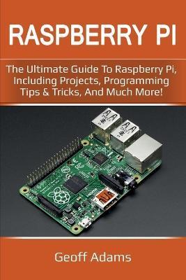 Raspberry Pi: The ultimate guide to raspberry pi, including projects, programming tips & tricks, and much more! - Geoff Adams