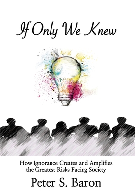 If Only We Knew: How Ignorance Creates and Amplifies the Greatest Risks Facing Society - Peter S. Baron