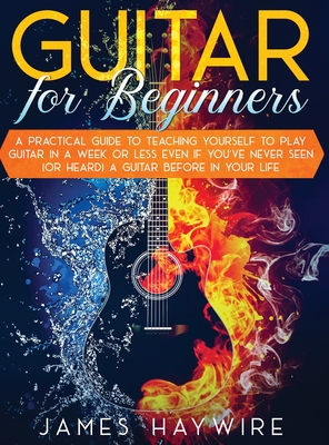 Guitar for Beginners A Practical Guide To Teaching Yourself To Play Guitar In A Week Or Less Even If You've Never Seen (Or Heard) A Guitar Before In Y - James Haywire