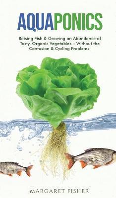 Aquaponics: Raising Fish & Growing an Abundance of Tasty, Organic Vegetables - Without the Confusion & Cycling Problems! - Margaret Fisher