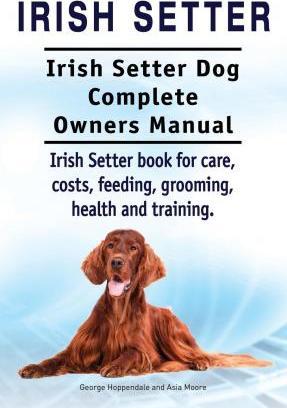 Irish Setter. Irish Setter Dog Complete Owners Manual. Irish Setter book for care, costs, feeding, grooming, health and training. - Asia Moore