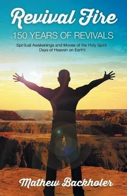 Revival Fire - 150 Years of Revivals, Spiritual Awakenings and Moves of the Holy Spirit: Days of Heaven on Earth! - Mathew Backholer