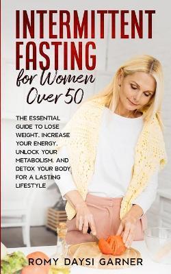 Intermittent Fasting for Women Over 50: The Essential Guide to Lose Weight, Increase Your Energy, Unlock Your Metabolism, and Detox Your Body for a La - Romy Daysi Garner