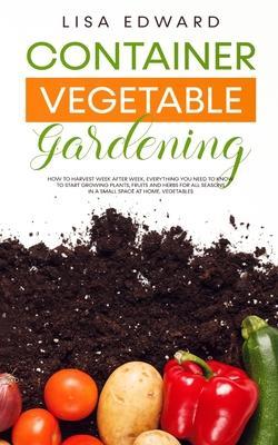 Container Vegetable Gardening: How to Harvest Week After Week, Everything You Need to Know to Start Growing Plants, Fruits and Herbs for All Seasons - Lisa Edward