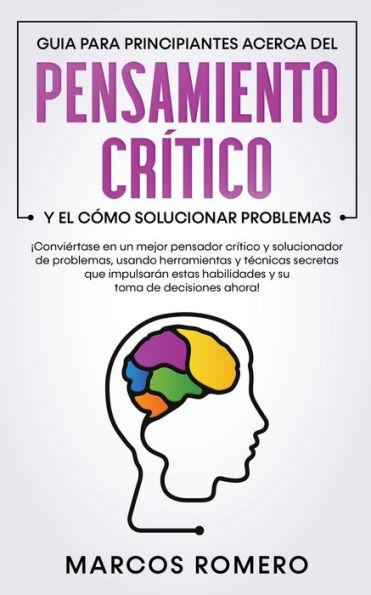 Guia para principiantes acerca del Pensamiento Crítico y el cómo Solucionar problemas: ¡Conviértase en un mejor pensador crítico y solucionador de pro - Marcos Romero