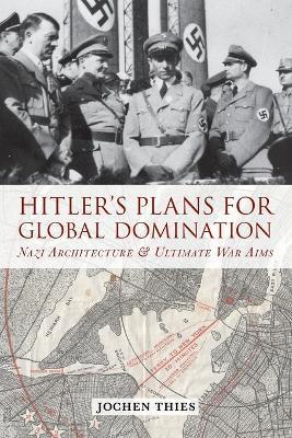 Hitler's Plans for Global Domination: Nazi Architecture and Ultimate War Aims - Jochen Thies