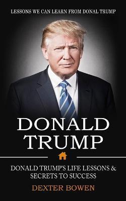 Donald Trump: Lessons We Can Learn From Donal Trump (Donald Trump's Life Lessons & Secrets to Success) - Dexter Bowen