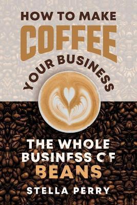 The Whole Business of Beans: How to Make Coffee Your Business - Stella Perry