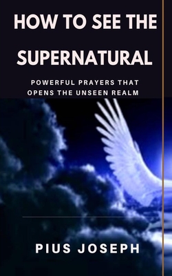 How to see the Supernatural: Powerful Prayers that opens the Unseen Realm - Pius Joseph