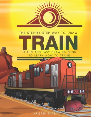 The Step-by-Step Way to Draw Train: A Fun and Easy Drawing Book to Learn How to Draw Trains - Kristen Diaz