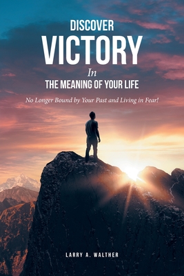 Discover Victory In the Meaning of Your Life: No Longer Bound by Your Past and Living in Fear! - Larry A. Walther