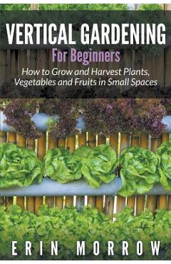 Coperta cărții 'Vertical Gardening For Beginners: How to Grow and Harvest Plants, Vegetables and Fruits in Small Spaces - Erin Morrow'