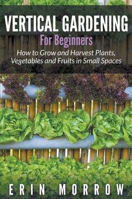 Vertical Gardening For Beginners: How to Grow and Harvest Plants, Vegetables and Fruits in Small Spaces - Erin Morrow