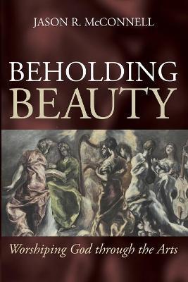 Beholding Beauty: Worshiping God through the Arts - Jason R. Mcconnell