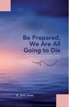Coperta cărții 'Be Prepared, We Are All Going to Die: Life Lessons I Learned along My Journey While Caring for My Sick Loved Ones - B.'