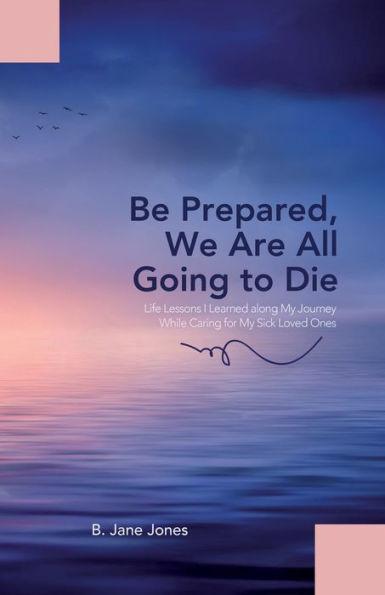 Be Prepared, We Are All Going to Die: Life Lessons I Learned along My Journey While Caring for My Sick Loved Ones - B. Jane Jones